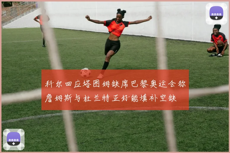 科尔回应塔图姆缺席巴黎奥运会称詹姆斯与杜兰特正好能填补空缺