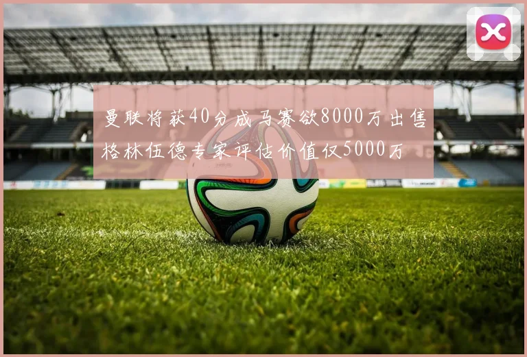 曼联将获40分成马赛欲8000万出售格林伍德专家评估价值仅5000万