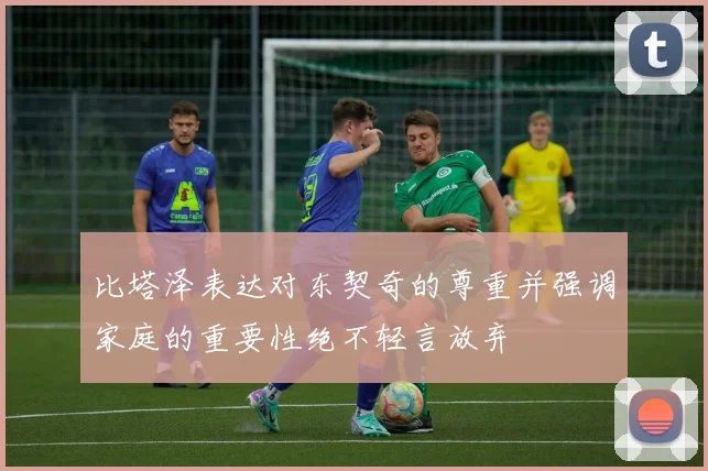 比塔泽表达对东契奇的尊重并强调家庭的重要性绝不轻言放弃