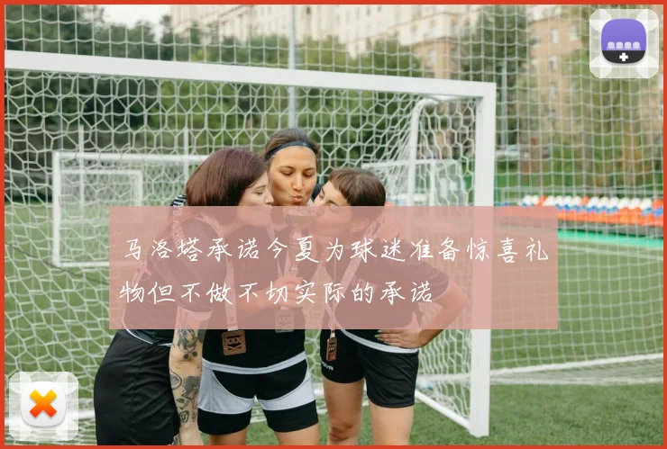 马洛塔承诺今夏为球迷准备惊喜礼物但不做不切实际的承诺