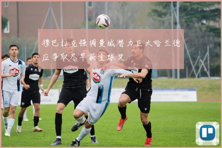 穆巴拉克强调曼城潜力巨大哈兰德应争取尽早获金球奖