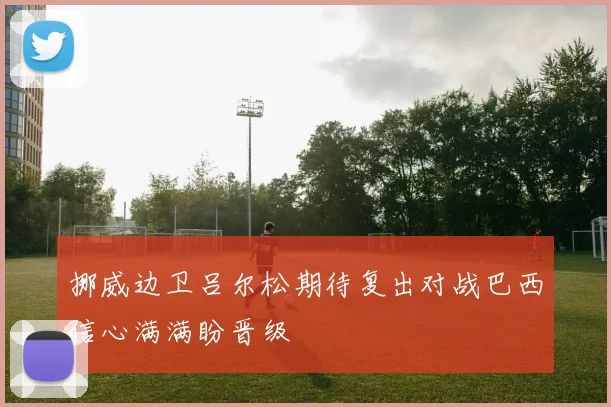 挪威边卫吕尔松期待复出对战巴西信心满满盼晋级
