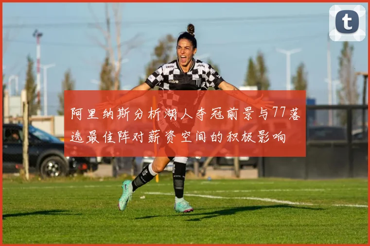 阿里纳斯分析湖人夺冠前景与77落选最佳阵对薪资空间的积极影响