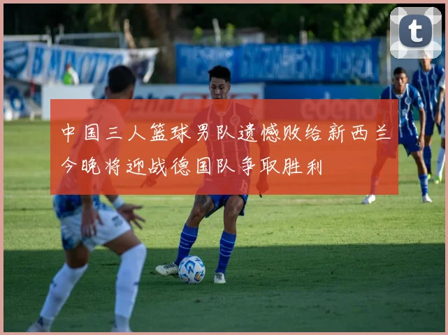 中国三人篮球男队遗憾败给新西兰今晚将迎战德国队争取胜利