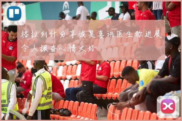 格拉利什分享恢复喜讯医生称进展令人振奋心情大好