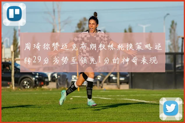 周琦称赞迈克布朗教练轮换策略逆转29分劣势至领先1分的神奇表现