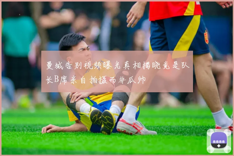 曼城告别视频曝光真相揭晓竟是队长B席亲自拍摄而非瓜帅
