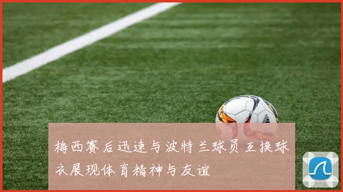 梅西赛后迅速与波特兰球员互换球衣展现体育精神与友谊